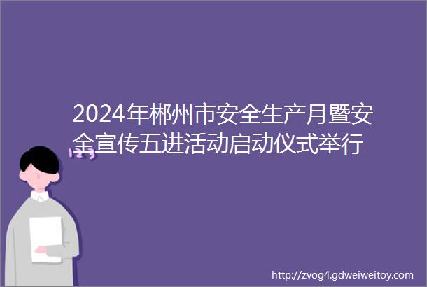 2024年郴州市安全生产月暨安全宣传五进活动启动仪式举行
